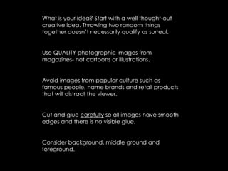 What is your idea? Start with a well thought-out
creative idea. Throwing two random things
together doesn’t necessarily qualify as surreal.


Use QUALITY photographic images from
magazines- not cartoons or illustrations.


Avoid images from popular culture such as
famous people, name brands and retail products
that will distract the viewer.


Cut and glue carefully so all images have smooth
edges and there is no visible glue.


Consider background, middle ground and
foreground.
 