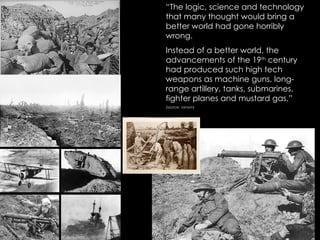 “The logic, science and technology
that many thought would bring a
better world had gone horribly
wrong.
Instead of a better world, the
advancements of the 19th century
had produced such high tech
weapons as machine guns, long-
range artillery, tanks, submarines,
fighter planes and mustard gas.”
(source: Janson)

  
 