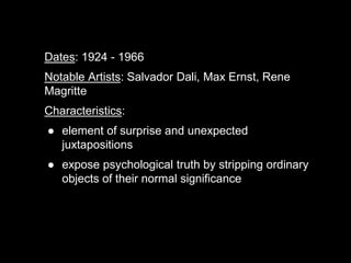 Dates: 1924 - 1966
Notable Artists: Salvador Dali, Max Ernst, Rene
Magritte
Characteristics:
● element of surprise and unexpected
juxtapositions
● expose psychological truth by stripping ordinary
objects of their normal significance
 