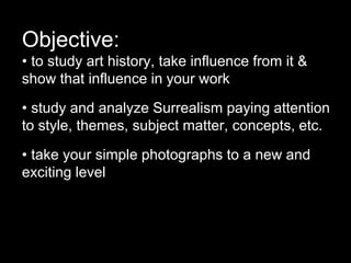 Objective:
• to study art history, take influence from it &
show that influence in your work
• study and analyze Surrealism paying attention
to style, themes, subject matter, concepts, etc.
• take your simple photographs to a new and
exciting level
 