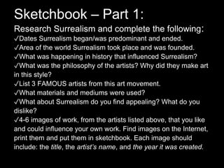 Sketchbook – Part 1:
Research Surrealism and complete the following:
✓Dates Surrealism began/was predominant and ended.
✓Area of the world Surrealism took place and was founded.
✓What was happening in history that influenced Surrealism?
✓What was the philosophy of the artists? Why did they make art
in this style?
✓List 3 FAMOUS artists from this art movement.
✓What materials and mediums were used?
✓What about Surrealism do you find appealing? What do you
dislike?
✓4-6 images of work, from the artists listed above, that you like
and could influence your own work. Find images on the Internet,
print them and put them in sketchbook. Each image should
include: the title, the artist’s name, and the year it was created.
 