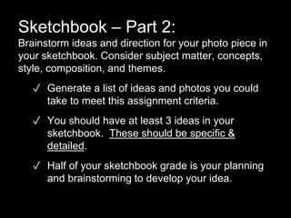 Sketchbook – Part 2:
Brainstorm ideas and direction for your photo piece in
your sketchbook. Consider subject matter, concepts,
style, composition, and themes.
✓ Generate a list of ideas and photos you could
take to meet this assignment criteria.
✓ You should have at least 3 ideas in your
sketchbook. These should be specific &
detailed.
✓ Half of your sketchbook grade is your planning
and brainstorming to develop your idea.
 