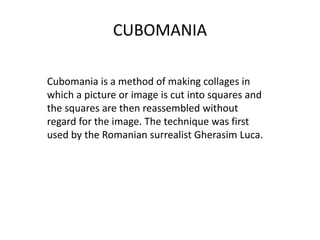 CUBOMANIA
Cubomania is a method of making collages in
which a picture or image is cut into squares and
the squares are then reassembled without
regard for the image. The technique was first
used by the Romanian surrealist Gherasim Luca.
 