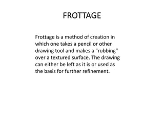 FROTTAGE
Frottage is a method of creation in
which one takes a pencil or other
drawing tool and makes a "rubbing"
over a textured surface. The drawing
can either be left as it is or used as
the basis for further refinement.
 