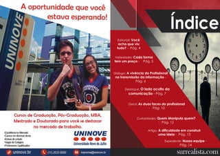 2 3
Índice
surrealista.com
Variedades: Cada forma
tem um preço - Pág. 5
Editoriall: Você
acha que viu
tudo? - Pág. 4
Diálogo: A vivência do Profissional
na transmissão da informação -
Pág. 6
Destaque: O lado oculto da
comunicação - Pág. 7
Geral: As duas faces do profissional
- Pág. 10
Expediente: Nossa equipe -
Pág. 14
Curiosidades: Quem Manipula quem?
- Pág. 12
Artigo: A dificuldade em construir
uma ideia - Pág. 13
 