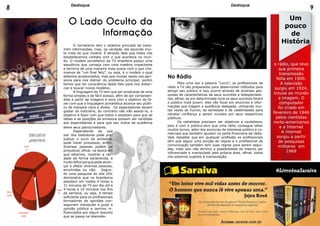 O Lado Oculto da
Informação
	 O Jornalismo tem o objetivo principal de trans-
mitir informações, mas, na verdade, ele esconde mui-
to mais do que mostra. É através dele que todos nós
estabelecemos contato com o que acontece no mun-
do. O modelo jornalístico da TV brasileira possui uma
sequência que começa com uma matéria impactante
e termina de uma maneira mais suave com o que cha-
mamos de “um final feliz”, ou seja, é o modelo o qual
estamos acostumados, mas que muitas vezes nos apri-
siona para nos distrair do problema principal, porém
temos que ter consciência deste fato para nos distan-
ciar e buscar novos modelos.
	 A linguagem da TV tem que ser produzida de uma
forma simples e de fácil acesso, afim de ser compreen-
dida a partir de imagens e sons com o objetivo de fa-
zer com que a linguagem jornalística alcance seu públi-
co de maneira clara e direta. Os espectadores devem
gostar do noticiário, do contrário não irão assisti-lo, o
objetivo é fazer com que todos o assistam para que as
ideias e as posições da emissora possam ser vendidas
aos espectadores e para que seu índice de audiência
eleve seus patrocinadores.
	 Dependendo do que
sair dos bastidores pode pre-
judicar o lucro da emissora,
pode haver processos, enfim,
diversas pessoas podem se
prejudicar, afinal, na época em
que estamos, mostrar a ver-
dade de forma esclarecida, é
muito difícil porque pode alcan-
çar e afetar diversas pessoas,
envolvidas ou não. Segun-
do uma pesquisa do site UOL
demonstra que os brasileiros
assistem em média 4 horas e
31 minutos de TV por dia útil e
4 horas e 14 minutos nos fins
de semana, ou seja, é tempo
suficiente para os profissionais
formadores de opiniões con-
seguirem manipular e guiar a
opinião pública e sermos in-
fluenciados por algum assunto
que se passa na televisão.
No Rádio
	 Mais uma vez a palavra “Lucro”, os profissionais de
rádio e TV são preparados para desenvolver métodos para
atingir seu público e isso ocorre através de diversas pes-
quisas de características de seus ouvintes e telespectado-
res, afinal, se em determinada hora os seus ouvintes forem
o público mais jovem, eles vão focar em anúncios e infor-
mações que tragam a audiência desejada, utilizando mui-
tas vezes do humor, da seriedade e de celebridades para
retratar confiança e serem ouvidos por seus respectivos
públicos.
	 Os radialistas precisam ser objetivos e cautelosos,
pois é com o público-alvo que uma rádio consegue obter
muitos lucros, além dos anúncios de interesse público e co-
merciais que também ajudam na parte financeira da rádio.
Vale ressaltar que em qualquer profissão os profissionais
têm que seguir uma porção de regras e o profissional de
comunicação também tem suas regras para serem segui-
das, mais isso não diminui a possibilidade do mesmo ser
influenciado e manipulado pela própria área, afinal, todos
nós estamos sujeitos à manipulação.
Um
pouco
de
História
o rádio, que teve
sua primeira
transmissão
feita em 1900.
A televisão
surgiu em 1924,
trouxe ao mundo
a imagem. O
computador
foi criado em
fevereiro de 1946
pelos cientistas
norte-americanos
e a Internet
A internet
surgiu a partir
de pesquisas
militares em
1969
Televisão
4h30min
Internet
9h
Trabalho
8h
OutrasAtividades
2h30min
TEMPOGASTOEM
24HORASPORDIA
8 9Destaque Destaque
 