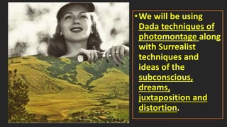 •We will be using
Dada techniques of
photomontage along
with Surrealist
techniques and
ideas of the
subconscious,
dreams,
juxtaposition and
distortion.
 
