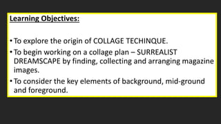 Learning Objectives:
•To explore the origin of COLLAGE TECHINQUE.
•To begin working on a collage plan – SURREALIST
DREAMSCAPE by finding, collecting and arranging magazine
images.
•To consider the key elements of background, mid-ground
and foreground.
 