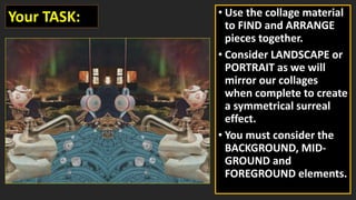 • Use the collage material
to FIND and ARRANGE
pieces together.
• Consider LANDSCAPE or
PORTRAIT as we will
mirror our collages
when complete to create
a symmetrical surreal
effect.
• You must consider the
BACKGROUND, MID-
GROUND and
FOREGROUND elements.
Your TASK:
 