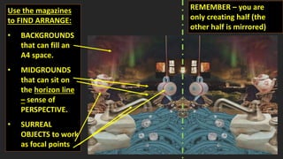 Use the magazines
to FIND ARRANGE:
• BACKGROUNDS
that can fill an
A4 space.
• MIDGROUNDS
that can sit on
the horizon line
– sense of
PERSPECTIVE.
• SURREAL
OBJECTS to work
as focal points
REMEMBER – you are
only creating half (the
other half is mirrored)
 