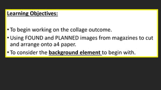 Learning Objectives:
•To begin working on the collage outcome.
•Using FOUND and PLANNED images from magazines to cut
and arrange onto a4 paper.
•To consider the background element to begin with.
 
