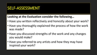 SELF-ASSESSMENT
Looking at the Evaluation consider the following…
• Have you written reflectively and honestly about your work?
• Have you thoroughly explained the process of how the work
was made?
• Have you discussed strengths of the work and any changes
you would make?
• Have you referred to any artists and how they may have
inspired your work?
 