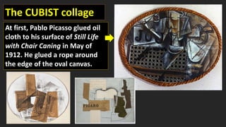 The CUBIST collage
At first, Pablo Picasso glued oil
cloth to his surface of Still Life
with Chair Caning in May of
1912. He glued a rope around
the edge of the oval canvas.
 