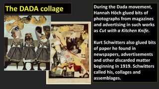 The DADA collage During the Dada movement,
Hannah Höch glued bits of
photographs from magazines
and advertising in such works
as Cut with a Kitchen Knife.
Kurt Schwitters also glued bits
of paper he found in
newspapers, advertisements
and other discarded matter
beginning in 1919. Schwitters
called his, collages and
assemblages.
 