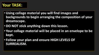 •Using collage material you will find images and
backgrounds to begin arranging the composition of your
dreamscape.
•DO NOT stick anything down this lesson.
•Your collage material will be placed in an envelope to be
kept.
•Follow your plan and ensure HIGH LEVELS OF
SURREALISM.
Your TASK:
 