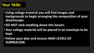 •Using collage material you will find images and
backgrounds to begin arranging the composition of your
dreamscape.
•DO NOT stick anything down this lesson.
•Your collage material will be placed in an envelope to be
kept.
•Follow your plan and ensure HIGH LEVELS OF
SURREALISM.
Your TASK:
 