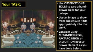 • Use OBSERVATIONAL
SKILLS to care a hand-
drawn piece for your
collage.
• Use an image to draw
from and ensure it fits
appropriately into the
work.
• Consider using
METAMORPHOSIS,
JUXTAPOSITION or
DISTORTION in your
drawn element as you
have done before.
Your TASK:
 