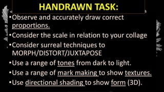 •Observe and accurately draw correct
proportions.
•Consider the scale in relation to your collage
•Consider surreal techniques to
MORPH/DISTORT/JUXTAPOSE
•Use a range of tones from dark to light.
•Use a range of mark making to show textures.
•Use directional shading to show form (3D).
HANDRAWN TASK:
 
