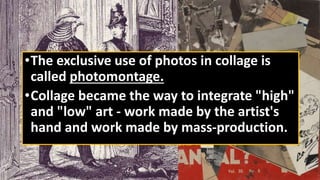 •The exclusive use of photos in collage is
called photomontage.
•Collage became the way to integrate "high"
and "low" art - work made by the artist's
hand and work made by mass-production.
 