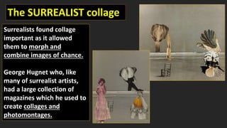 The SURREALIST collage
Surrealists found collage
important as it allowed
them to morph and
combine images of chance.
George Hugnet who, like
many of surrealist artists,
had a large collection of
magazines which he used to
create collages and
photomontages.
 