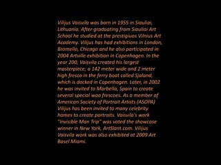Vilijus Vaisvila was born in 1955 in Siauliai,
Lithuania. After graduating from Siauliai Art
School he studied at the prestigiuos Vilnius Art
Academy. Vilijus has had exhibitions in London,
Bromello, Chicago and he also participated in
2004 Artville exhibition in Copenhagen. In the
year 200, Vaisvila created his largest
masterpiece; a 142 meter wide and 2 meter
high fresco in the ferry boat called Sjaland,
which is docked in Copenhagen. Later, in 2002
he was invited to Marbella, Spain to create
several special waa frescoes. As a member of
American Society of Portrait Artists (ASOPA)
Vilijus has been invited to many celebrity
homes to create portraits. Vaisvila's work
"Invisible Man Trip" was voted the showcase
winner in New York, ArtSlant.com. Vilijus
Vaisvila work was also exhibited at 2009 Art
Basel Miami.