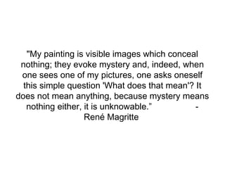 "My painting is visible images which conceal
nothing; they evoke mystery and, indeed, when
one sees one of my pictures, one asks oneself
this simple question 'What does that mean'? It
does not mean anything, because mystery means
nothing either, it is unknowable.”
René Magritte

 