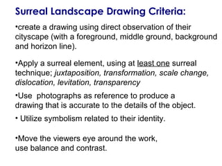 Surreal Landscape Drawing Criteria:
•create a drawing using direct observation of their
cityscape (with a foreground, middle ground, background
and horizon line).
•Apply a surreal element, using at least one surreal
technique; juxtaposition, transformation, scale change,
dislocation, levitation, transparency
•Use photographs as reference to produce a
drawing that is accurate to the details of the object.
• Utilize symbolism related to their identity.
•Move the viewers eye around the work,
use balance and contrast.

 