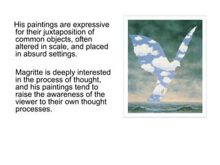 His paintings are expressive
for their juxtaposition of
common objects, often
altered in scale, and placed
in absurd settings.
Magritte is deeply interested
in the process of thought,
and his paintings tend to
raise the awareness of the
viewer to their own thought
processes.

 