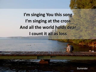 I’m singing You this songI’m singing at the crossAnd all the world holds dearI count it all as lossSurrender