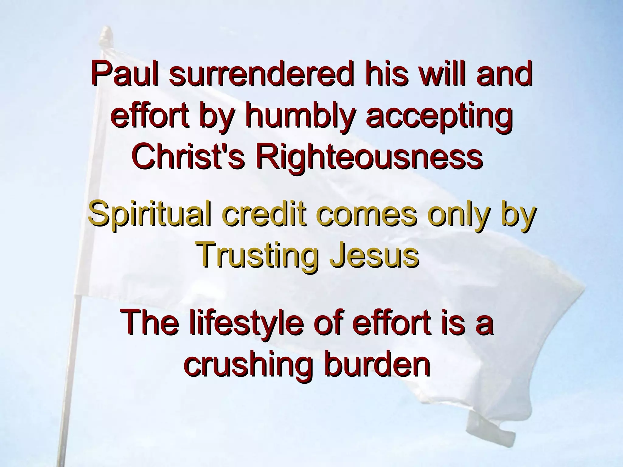 Paul surrendered his will andPaul surrendered his will and
effort by humbly acceptingeffort by humbly accepting
Christ's RighteousnessChrist's Righteousness
Spiritual credit comes only bySpiritual credit comes only by
Trusting JesusTrusting Jesus
The lifestyle of effort is aThe lifestyle of effort is a
crushing burdencrushing burden
 
