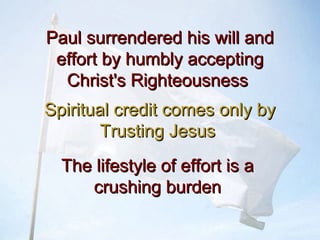Paul surrendered his will andPaul surrendered his will and
effort by humbly acceptingeffort by humbly accepting
Christ's RighteousnessChrist's Righteousness
Spiritual credit comes only bySpiritual credit comes only by
Trusting JesusTrusting Jesus
The lifestyle of effort is aThe lifestyle of effort is a
crushing burdencrushing burden
 