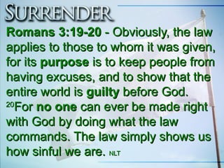 Romans 3:19-20Romans 3:19-20 - Obviously, the law- Obviously, the law
applies to those to whom it was given,applies to those to whom it was given,
for itsfor its purposepurpose is to keep people fromis to keep people from
having excuses, and to show that thehaving excuses, and to show that the
entire world isentire world is guiltyguilty before God.before God.
2020
ForFor no oneno one can ever be made rightcan ever be made right
with God by doing what the lawwith God by doing what the law
commands. The law simply shows uscommands. The law simply shows us
how sinful we are.how sinful we are. NLTNLT
 