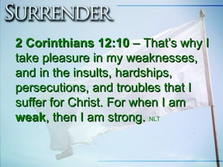 2 Corinthians 12:102 Corinthians 12:10 –– That’s why IThat’s why I
take pleasure in my weaknesses,take pleasure in my weaknesses,
and in the insults, hardships,and in the insults, hardships,
persecutions, and troubles that Ipersecutions, and troubles that I
suffer for Christ. For when I amsuffer for Christ. For when I am
weakweak, then I am strong., then I am strong. NLT
 