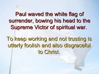 Paul waved the white flag ofPaul waved the white flag of
surrender, bowing his head to thesurrender, bowing his head to the
Supreme Victor of spiritual war.Supreme Victor of spiritual war.
To keep working and not trusting isTo keep working and not trusting is
utterly foolish and also disgracefulutterly foolish and also disgraceful
to Christ.to Christ.
 
