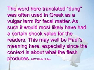The word here translatedThe word here translated “dung”“dung”
was often used in Greek as awas often used in Greek as a
vulgar term for fecal matter. Asvulgar term for fecal matter. As
such it would most likely have hadsuch it would most likely have had
a certain shock value for thea certain shock value for the
readers. This may well be Paulreaders. This may well be Paul’’ss
meaning here, especially since themeaning here, especially since the
context is about what the fleshcontext is about what the flesh
producesproduces.. NET Bible NotesNET Bible Notes
 