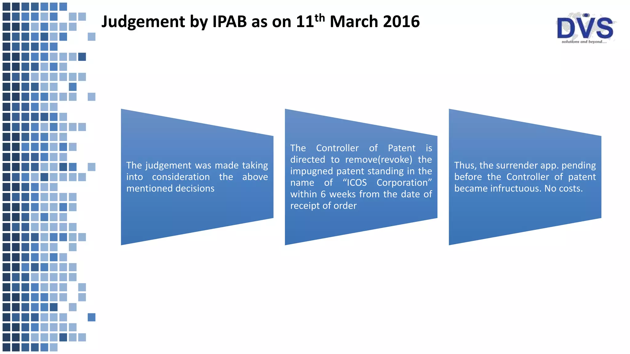 Judgement by IPAB as on 11th March 2016
The judgement was made taking
into consideration the above
mentioned decisions
The Controller of Patent is
directed to remove(revoke) the
impugned patent standing in the
name of “ICOS Corporation”
within 6 weeks from the date of
receipt of order
Thus, the surrender app. pending
before the Controller of patent
became infructuous. No costs.
 
