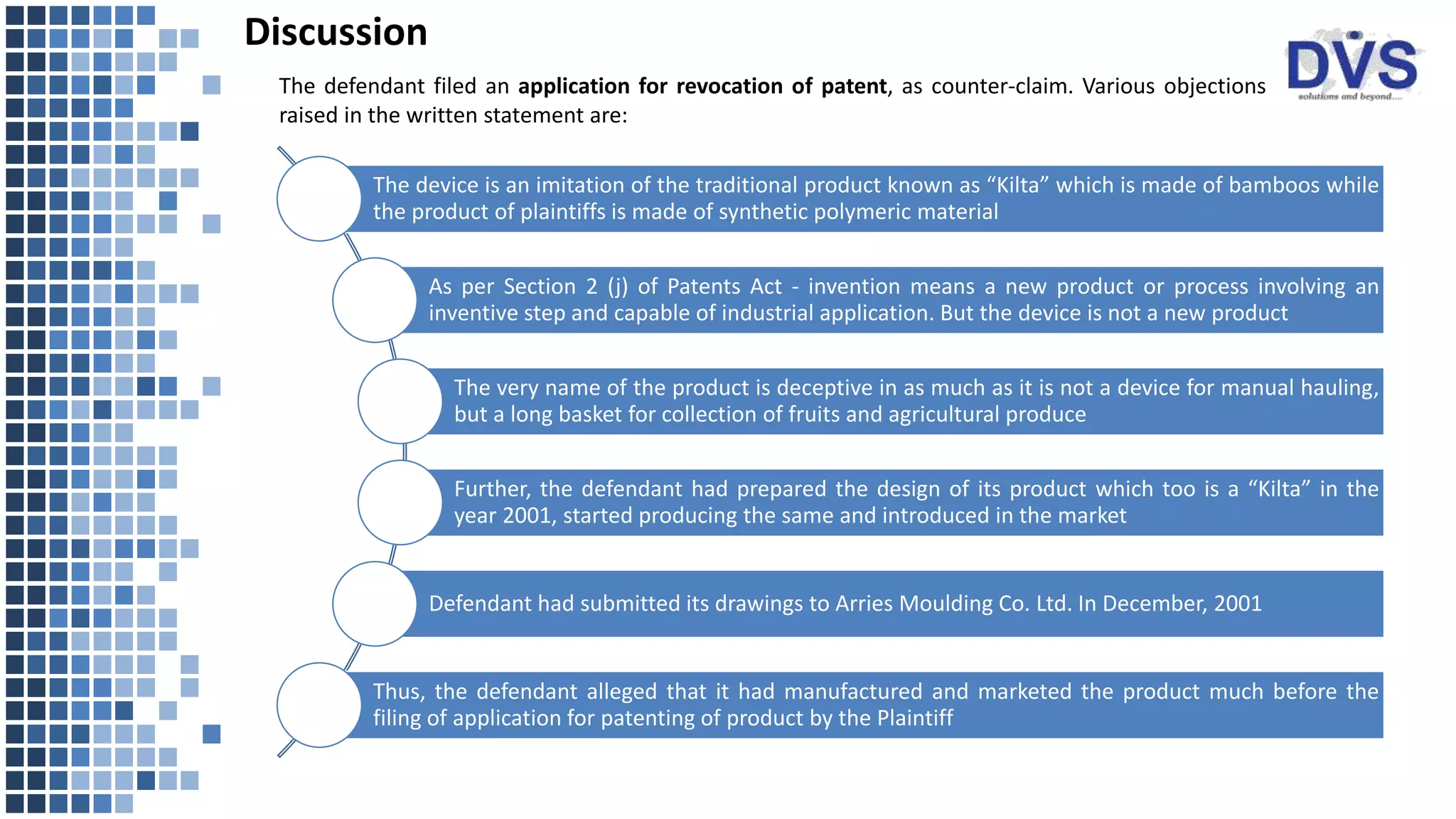 Discussion
The device is an imitation of the traditional product known as “Kilta” which is made of bamboos while
the product of plaintiffs is made of synthetic polymeric material
As per Section 2 (j) of Patents Act - invention means a new product or process involving an
inventive step and capable of industrial application. But the device is not a new product
The very name of the product is deceptive in as much as it is not a device for manual hauling,
but a long basket for collection of fruits and agricultural produce
Further, the defendant had prepared the design of its product which too is a “Kilta” in the
year 2001, started producing the same and introduced in the market
Defendant had submitted its drawings to Arries Moulding Co. Ltd. In December, 2001
Thus, the defendant alleged that it had manufactured and marketed the product much before the
filing of application for patenting of product by the Plaintiff
The defendant filed an application for revocation of patent, as counter-claim. Various objections
raised in the written statement are:
 