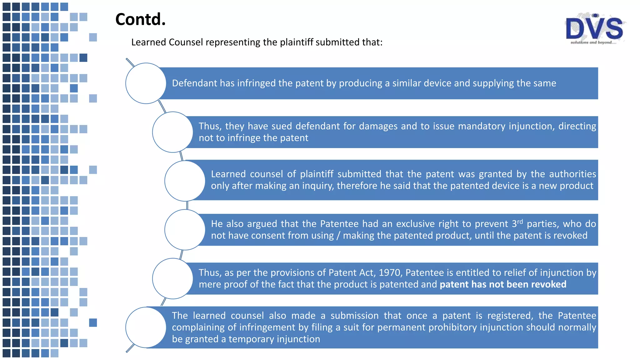 Defendant has infringed the patent by producing a similar device and supplying the same
Thus, they have sued defendant for damages and to issue mandatory injunction, directing
not to infringe the patent
Learned counsel of plaintiff submitted that the patent was granted by the authorities
only after making an inquiry, therefore he said that the patented device is a new product
He also argued that the Patentee had an exclusive right to prevent 3rd parties, who do
not have consent from using / making the patented product, until the patent is revoked
Thus, as per the provisions of Patent Act, 1970, Patentee is entitled to relief of injunction by
mere proof of the fact that the product is patented and patent has not been revoked
The learned counsel also made a submission that once a patent is registered, the Patentee
complaining of infringement by filing a suit for permanent prohibitory injunction should normally
be granted a temporary injunction
Learned Counsel representing the plaintiff submitted that:
Contd.
 