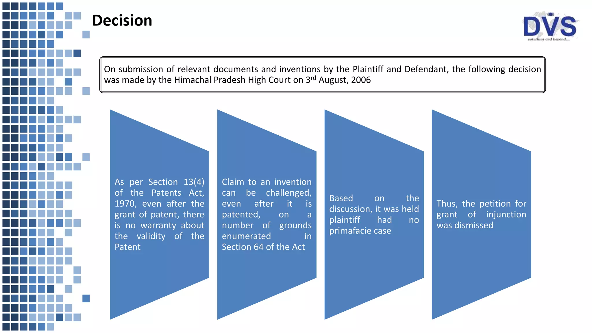 Decision
As per Section 13(4)
of the Patents Act,
1970, even after the
grant of patent, there
is no warranty about
the validity of the
Patent
Claim to an invention
can be challenged,
even after it is
patented, on a
number of grounds
enumerated in
Section 64 of the Act
Based on the
discussion, it was held
plaintiff had no
primafacie case
Thus, the petition for
grant of injunction
was dismissed
On submission of relevant documents and inventions by the Plaintiff and Defendant, the following decision
was made by the Himachal Pradesh High Court on 3rd August, 2006
 