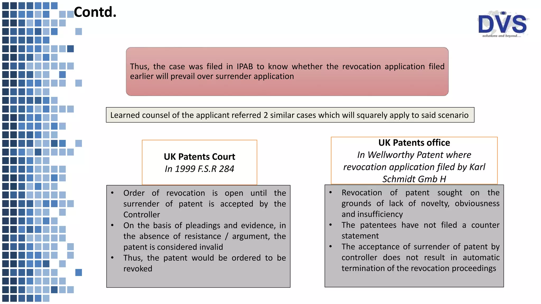 Learned counsel of the applicant referred 2 similar cases which will squarely apply to said scenario
• Order of revocation is open until the
surrender of patent is accepted by the
Controller
• On the basis of pleadings and evidence, in
the absence of resistance / argument, the
patent is considered invalid
• Thus, the patent would be ordered to be
revoked
• Revocation of patent sought on the
grounds of lack of novelty, obviousness
and insufficiency
• The patentees have not filed a counter
statement
• The acceptance of surrender of patent by
controller does not result in automatic
termination of the revocation proceedings
Contd.
UK Patents Court
In 1999 F.S.R 284
UK Patents office
In Wellworthy Patent where
revocation application filed by Karl
Schmidt Gmb H
Thus, the case was filed in IPAB to know whether the revocation application filed
earlier will prevail over surrender application
 