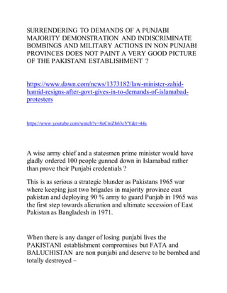 SURRENDERING TO DEMANDS OF A PUNJABI
MAJORITY DEMONSTRATION AND INDISCRIMINATE
BOMBINGS AND MILITARY ACTIONS IN NON PUNJABI
PROVINCES DOES NOT PAINT A VERY GOOD PICTURE
OF THE PAKISTANI ESTABLISHMENT ?
https://www.dawn.com/news/1373182/law-minister-zahid-
hamid-resigns-after-govt-gives-in-to-demands-of-islamabad-
protesters
https://www.youtube.com/watch?v=8eCmZh63cYY&t=44s
A wise army chief and a statesmen prime minister would have
gladly ordered 100 people gunned down in Islamabad rather
than prove their Punjabi credentials ?
This is as serious a strategic blunder as Pakistans 1965 war
where keeping just two brigades in majority province east
pakistan and deploying 90 % army to guard Punjab in 1965 was
the first step towards alienation and ultimate secession of East
Pakistan as Bangladesh in 1971.
When there is any danger of losing punjabi lives the
PAKISTANI establishment compromises but FATA and
BALUCHISTAN are non punjabi and deserve to be bombed and
totally destroyed –
 