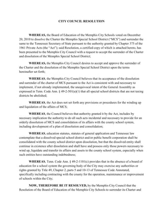 CITY COUNCIL RESOLUTION



       WHEREAS, the Board of Education of the Memphis City Schools voted on December
20, 2010 to dissolve the Charter the Memphis Special School District (“MCS”) and surrender the
same to the Tennessee Secretary of State pursuant to the authority granted by Chapter 375 of the
1961 Private Acts (the “Act”); said Resolution, a certified copy of which is attached hereto, has
been presented to the Memphis City Council with a request to accept the surrender of the Charter
and dissolution of the Memphis Special School District;

       WHEREAS, the Memphis City Council desires to accept and approve the surrender of
the Charter and the dissolution of the Memphis Special School District upon the terms
hereinafter set forth;

         WHEREAS, the Memphis City Council believes that its acceptance of the dissolution
and surrender of the charter of MCS pursuant to the Act is consistent with and necessary to
implement, if not already implemented, the unequivocal intent of the General Assembly as
expressed in Tenn. Code Ann. § 49-2-501(a)(1) that all special school districts that are not taxing
districts be abolished;

       WHEREAS, the Act does not set forth any provisions or procedures for the winding up
and liquidation of the affairs of MCS;

       WHEREAS, the Council believes that authority granted it by the Act, includes by
necessary implication the authority to do all such acts incidental and necessary to provide for an
orderly dissolution of MCS and consolidation of its affairs with the county school system,
including development of a plan of dissolution and consolidation;

       WHEREAS, education statutes, statutes of general application and Tennessee law
contemplate that a dissolved special school district and/or public benefit corporation shall be
consolidated with the county school district upon dissolution, but that the dissolved entity shall
continue in existence after dissolution and shall have and possess only those powers necessary to
wind up, liquidate and transfer its affairs and assets to the county school system, especially when
such entities have outstanding indebtedness;

        WHEREAS, Tenn. Code Ann. § 49-2-1101(c) provides that in the absence of a board of
education for a school system the governing body of the City may exercise any authorities or
rights granted by Title 49, Chapter 2, parts 5 and 10-13 of Tennessee Code Annotated,
specifically including contracting with the county for the operation, maintenance or improvement
of schools within the City;

       NOW, THEREFORE BE IT RESOLVED, by the Memphis City Council that the
Resolution of the Board of Education of the Memphis City Schools to surrender its Charter and
 