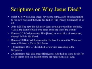 Scriptures on Why Jesus Died?
• Isaiah 53:6 We all, like sheep, have gone astray, each of us has turned
to his own way; and the Lord has laid on Him [Jesus] the iniquity of us
all.
• John 1:29 The next day John saw Jesus coming toward him and said,
“Look, the Lamb of God, who takes away the sin of the world!”
• Romans 3:25 God presented Him [Jesus] as a sacrifice of atonement,
through faith in His blood.
• Romans 5:8 But God demonstrates His love for us in this: While we
were still sinners, Christ died for us.
• 1 Corinthians 15:3 …Christ died for our sins according to the
Scriptures.
• 2 Corinthians 5:21 God made Him [Jesus] who had no sin to be sin for
us, so that in Him we might become the righteousness of God.
 