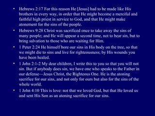 • Hebrews 2:17 For this reason He [Jesus] had to be made like His
brothers in every way, in order that He might become a merciful and
faithful high priest in service to God, and that He might make
atonement for the sins of the people.
• Hebrews 9:28 Christ was sacrificed once to take away the sins of
many people; and He will appear a second time, not to bear sin, but to
bring salvation to those who are waiting for Him.
• 1 Peter 2:24 He himself bore our sins in His body on the tree, so that
we might die to sins and live for righteousness; by His wounds you
have been healed.
• 1 John 2:1-2 My dear children, I write this to you so that you will not
sin. But if anybody does sin, we have one who speaks to the Father in
our defense—Jesus Christ, the Righteous One. He is the atoning
sacrifice for our sins, and not only for ours but also for the sins of the
whole world.
• 1 John 4:10 This is love: not that we loved God, but that He loved us
and sent His Son as an atoning sacrifice for our sins.
 
