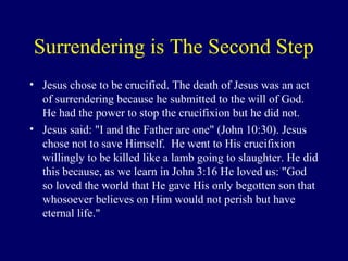 Surrendering is The Second Step
• Jesus chose to be crucified. The death of Jesus was an act
of surrendering because he submitted to the will of God.
He had the power to stop the crucifixion but he did not.
• Jesus said: "I and the Father are one" (John 10:30). Jesus
chose not to save Himself. He went to His crucifixion
willingly to be killed like a lamb going to slaughter. He did
this because, as we learn in John 3:16 He loved us: "God
so loved the world that He gave His only begotten son that
whosoever believes on Him would not perish but have
eternal life."
 