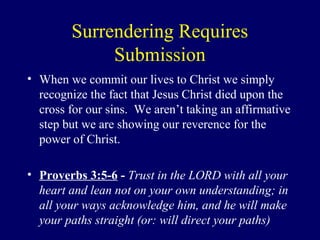 Surrendering Requires
Submission
• When we commit our lives to Christ we simply
recognize the fact that Jesus Christ died upon the
cross for our sins. We aren’t taking an affirmative
step but we are showing our reverence for the
power of Christ.
• Proverbs 3:5-6 - Trust in the LORD with all your
heart and lean not on your own understanding; in
all your ways acknowledge him, and he will make
your paths straight (or: will direct your paths)
 