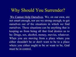 Why Should You Surrender?
We Cannot Help Ourselves. We, on our own, are
not smart enough, nor are we strong enough, to get
ourselves out of the situations in which we find
ourselves. These situations can be anything that is
keeping us from being all that God desires us to
be: Drugs, sex, alcohol, money, movies, whatever.
When you are moving from a place where you
either shouldn't be or don't want to be to a place
where you either ought to be or want to be, God
must be in control.
 