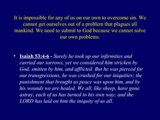 It is impossible for any of us on our own to overcome sin. We
cannot get ourselves out of a problem that plagues all
mankind. We need to submit to God because we cannot solve
our own problems.
• Isaiah 53:4-6 - Surely he took up our infirmities and
carried our sorrows, yet we considered him stricken by
God, smitten by him, and afflicted. But he was pierced for
our transgressions, he was crushed for our iniquities; the
punishment that brought us peace was upon him, and by
his wounds we are healed. We all, like sheep, have gone
astray, each of us has turned to his own way; and the
LORD has laid on him the iniquity of us all.
 