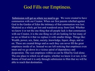 God Fills our Emptiness.
Submission will get us where we need to go. We were created to have
communion with our Creator. When our first parents rebelled against
God in the Garden of Eden the intimacy of that communion was lost.
Mankind as a whole got lost and wandered away from God. Whether
we know it or not the one thing that all people lack is that communion
with our Creator, it is the one thing we all are looking for but many of
us are so blind to it that we replace it with smaller things. Things like:
Wealth, power, sex, fame, society, knowledge, liquor, drugs, and so
on. These are created things and as such they can never fill the great
emptiness inside of us. Instead we are left noticing that emptiness even
more and we go down in a vicious spiral of dependency and
desperation. The vast emptiness within us can be filled by God alone.
The one place to which we all aspire, whether we know it or not, is the
throne of God and it is only through submission to Him that we will be
able to reach that destination.
 