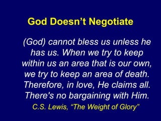 God Doesn’t Negotiate
(God) cannot bless us unless he
has us. When we try to keep
within us an area that is our own,
we try to keep an area of death.
Therefore, in love, He claims all.
There's no bargaining with Him.
C.S. Lewis, “The Weight of Glory”
 
